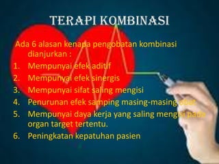 TERAPI KOMBINASI
Ada 6 alasan kenapa pengobatan kombinasi
dianjurkan :
1. Mempunyai efek aditif
2. Mempunyai efek sinergis
3. Mempunyai sifat saling mengisi
4. Penurunan efek samping masing-masing obat
5. Mempunyai daya kerja yang saling mengisi pada
organ target tertentu.
6. Peningkatan kepatuhan pasien
 