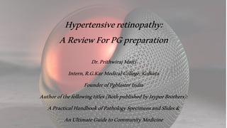 Hypertensiveretinopathy:
AReviewForPGpreparation
Dr.PrithwirajMaiti
Intern,R.G.KarMedicalCollege,Kolkata
FounderofPgblasterIndia
Authorofthefollowingtitles(BothpublishedbyJaypeeBrothers):
APracticalHandbookofPathologySpecimensandSlides&
AnUltimateGuidetoCommunityMedicine
 
