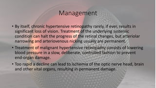 Management
• By itself, chronic hypertensive retinopathy rarely, if ever, results in
significant loss of vision. Treatment of the underlying systemic
condition can halt the progress of the retinal changes, but arteriolar
narrowing and arteriovenous nicking usually are permanent.
• Treatment of malignant hypertensive retinopathy consists of lowering
blood pressure in a slow, deliberate, controlled fashion to prevent
end-organ damage.
• Too rapid a decline can lead to ischemia of the optic nerve head, brain
and other vital organs, resulting in permanent damage.
 