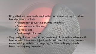 • Drugs that are commonly used in the outpatient setting to reduce
blood pressure include:
Angiotensin converting enzyme inhibitors,
Calcium channel blockers,
Diuretics, and
β-adrenergic blockers.
• Very rarely, If vision loss occurs, treatment of the retinal edema with
laser or with intravitreal injection of corticosteroids or antivascular
endothelial growth factor drugs (eg, ranibizumab, pegaptanib,
bevacizumab) may be useful.
 