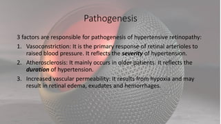 Pathogenesis
3 factors are responsible for pathogenesis of hypertensive retinopathy:
1. Vasoconstriction: It is the primary response of retinal arterioles to
raised blood pressure. It reflects the severity of hypertension.
2. Atherosclerosis: It mainly occurs in older patients. It reflects the
duration of hypertension.
3. Increased vascular permeability: It results from hypoxia and may
result in retinal edema, exudates and hemorrhages.
 