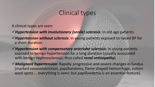 Clinical types
4 clinical types are seen:
Hypertension with involutionary (senile) sclerosis: In old age patients
Hypertension without sclerosis: In young patients exposed to raised BP for
a short duration
Hypertension with compensatory arteriolar sclerosis: In young patients
exposed to benign hypertension for a long duration (usually associated
with benign nephrosclerosis; thus called renal retinopathy)
Malignant hypertension: Rapidly progressive and severe changes in fundus
(marked vasoconstriction, papilloedema, flame shaped hemorrhage, cotton
wool spots…. everything is seen; but papilloedema is an essential feature).
 