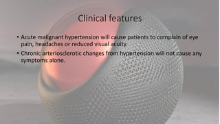 Clinical features
• Acute malignant hypertension will cause patients to complain of eye
pain, headaches or reduced visual acuity.
• Chronic arteriosclerotic changes from hypertension will not cause any
symptoms alone.
 