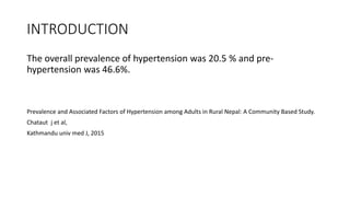 INTRODUCTION
The overall prevalence of hypertension was 20.5 % and pre-
hypertension was 46.6%.
Prevalence and Associated Factors of Hypertension among Adults in Rural Nepal: A Community Based Study.
Chataut j et al,
Kathmandu univ med J, 2015
 