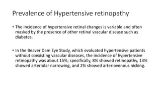 Prevalence of Hypertensive retinopathy
• The incidence of hypertensive retinal changes is variable and often
masked by the presence of other retinal vascular disease such as
diabetes.
• In the Beaver Dam Eye Study, which evaluated hypertensive patients
without coexisting vascular diseases, the incidence of hypertensive
retinopathy was about 15%; specifically, 8% showed retinopathy, 13%
showed arteriolar narrowing, and 2% showed arteriovenous nicking.
 