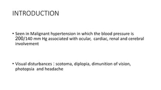INTRODUCTION
• Seen in Malignant hypertension in which the blood pressure is
200/140 mm Hg associated with ocular, cardiac, renal and cerebral
involvement
• Visual disturbances : scotoma, diplopia, dimunition of vision,
photopsia and headache
 