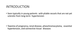 INTRODUCTION
• Seen typically in young patients with pliable vessels that are not yet
sclerotic from long-term hypertension
• Toxemia of pregnancy, renal disease, pheochromocytoma, essential
hypertension, and connective tissue diseases
 