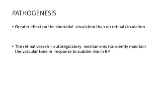 PATHOGENESIS
• Greater effect on the choroidal circulation than on retinal circulation
• The retinal vessels - autoregulatory mechanisms transiently maintain
the vascular tone in response to sudden rise in BP
 