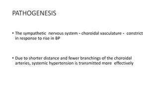 PATHOGENESIS
• The sympathetic nervous system - choroidal vasculature - constrict
in response to rise in BP
• Due to shorter distance and fewer branchings of the choroidal
arteries, systemic hypertension is transmitted more effectively
 