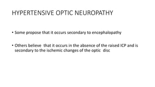 HYPERTENSIVE OPTIC NEUROPATHY
• Some propose that it occurs secondary to encephalopathy
• Others believe that it occurs in the absence of the raised ICP and is
secondary to the ischemic changes of the optic disc
 
