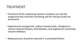 TREATMENT
• Treatment of the underlying systemic condition can halt the
progression but arteriolar narrowing and AV nicking usually are
permanent
• Hypertensive emergencies: sodium nitroprusside, nitroglycerin,
calcium channel blockers, beta blockers, and angiotensin-converting
enzyme inhibitors
• Blood pressure should be lowered in a controlled fashion
 