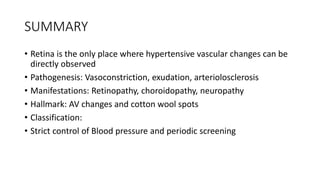 SUMMARY
• Retina is the only place where hypertensive vascular changes can be
directly observed
• Pathogenesis: Vasoconstriction, exudation, arteriolosclerosis
• Manifestations: Retinopathy, choroidopathy, neuropathy
• Hallmark: AV changes and cotton wool spots
• Classification:
• Strict control of Blood pressure and periodic screening
 