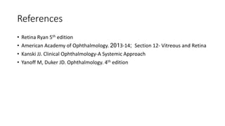References
• Retina Ryan 5th edition
• American Academy of Ophthalmology. 2013-14; Section 12- Vitreous and Retina
• Kanski JJ. Clinical Ophthalmology-A Systemic Approach.
• Yanoff M, Duker JD. Ophthalmology. 4th edition
• 6th ed. ELSEVIER; 2008
 