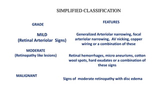 GRADE
SIMPLIFIED CLASSIFICATION
FEATURES
MILD
(Retinal Arteriolar Signs)
Generalized Arteriolar narrowing, focal
arteriolar narrowing, AV nicking, copper
wiring or a combination of these
MODERATE
(Retinopathy like lesions) Retinal hemorrhages, micro aneurisms, cotton
wool spots, hard exudates or a combination of
these signs
MALIGNANT
Signs of moderate retinopathy with disc edema
 