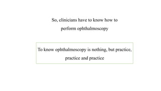 So, clinicians have to know how to
perform ophthalmoscopy
To know ophthalmoscopy is nothing, but practice,
practice and practice
 