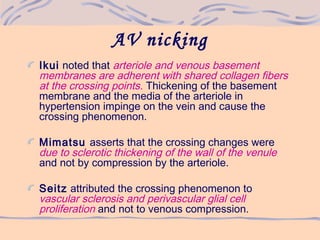 AV nicking
Ikui noted that arteriole and venous basement
membranes are adherent with shared collagen fibers
at the crossing points. Thickening of the basement
membrane and the media of the arteriole in
hypertension impinge on the vein and cause the
crossing phenomenon.
Mimatsu asserts that the crossing changes were
due to sclerotic thickening of the wall of the venule
and not by compression by the arteriole.
Seitz attributed the crossing phenomenon to
vascular sclerosis and perivascular glial cell
proliferation and not to venous compression.
 