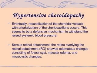Hypertensive choroidopathy
Eventually, recanalization of the choroidal vessels
with arterialization of the choriocapillaris occurs. This
seems to be a defensive mechanism to withstand the
raised systemic blood pressure.
Serous retinal detachment: the retina overlying the
retinal detachment (RD) showed edematous changes
consisting of foveal cyst, macular edema, and
microcystic changes.
 