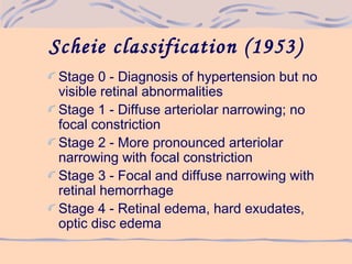 Scheie classification (1953)
Stage 0 - Diagnosis of hypertension but no
visible retinal abnormalities
Stage 1 - Diffuse arteriolar narrowing; no
focal constriction
Stage 2 - More pronounced arteriolar
narrowing with focal constriction
Stage 3 - Focal and diffuse narrowing with
retinal hemorrhage
Stage 4 - Retinal edema, hard exudates,
optic disc edema
 