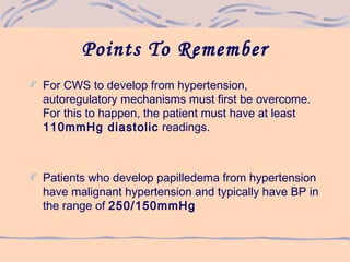 Points To Remember
For CWS to develop from hypertension,
autoregulatory mechanisms must first be overcome.
For this to happen, the patient must have at least
110mmHg diastolic readings.
Patients who develop papilledema from hypertension
have malignant hypertension and typically have BP in
the range of 250/150mmHg
 
