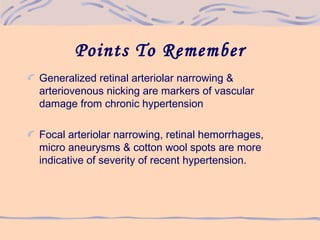 Points To Remember
Generalized retinal arteriolar narrowing &
arteriovenous nicking are markers of vascular
damage from chronic hypertension
Focal arteriolar narrowing, retinal hemorrhages,
micro aneurysms & cotton wool spots are more
indicative of severity of recent hypertension.
 
