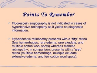 Points To Remember
Fluorescein angiography is not indicated in cases of
hypertensive retinopathy as it yields no diagnostic
information.
Hypertensive retinopathy presents with a ‘dry’ retina
(few hemorrhages, rare edema, rare exudate, and
multiple cotton wool spots) whereas diabetic
retinopathy, in comparison, presents with a ‘wet’
retina (multiple hemorrhage, multiple exudate,
extensive edema, and few cotton wool spots).
 