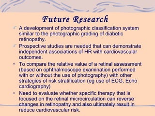Future Research
A development of photographic classification system
similar to the photographic grading of diabetic
retinopathy.
Prospective studies are needed that can demonstrate
independent associations of HR with cardiovascular
outcomes.
• To compare the relative value of a retinal assessment
(based on ophthalmoscope examination performed
with or without the use of photography) with other
strategies of risk stratification (eg use of ECG, Echo
cardiography)
• Need to evaluate whether specific therapy that is
focused on the retinal microcirculation can reverse
changes in retinopathy and also ultimately result in
reduce cardiovascular risk.
 