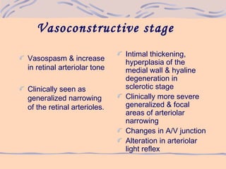 Vasoconstructive stage
Vasospasm & increase
in retinal arteriolar tone
Clinically seen as
generalized narrowing
of the retinal arterioles.
Intimal thickening,
hyperplasia of the
medial wall & hyaline
degeneration in
sclerotic stage
Clinically more severe
generalized & focal
areas of arteriolar
narrowing
Changes in A/V junction
Alteration in arteriolar
light reflex
 