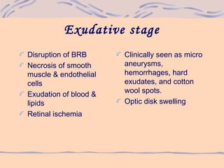 Exudative stage
Disruption of BRB
Necrosis of smooth
muscle & endothelial
cells
Exudation of blood &
lipids
Retinal ischemia
Clinically seen as micro
aneurysms,
hemorrhages, hard
exudates, and cotton
wool spots.
Optic disk swelling
 