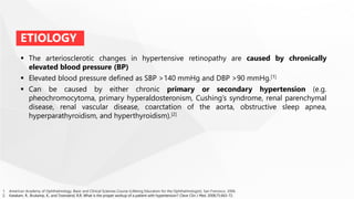  The arteriosclerotic changes in hypertensive retinopathy are caused by chronically
elevated blood pressure (BP)
 Elevated blood pressure defined as SBP >140 mmHg and DBP >90 mmHg.[1]
 Can be caused by either chronic primary or secondary hypertension (e.g.
pheochromocytoma, primary hyperaldosteronism, Cushing’s syndrome, renal parenchymal
disease, renal vascular disease, coarctation of the aorta, obstructive sleep apnea,
hyperparathyroidism, and hyperthyroidism).[2]
ETIOLOGY
1. American Academy of Ophthalmology. Basic and Clinical Sciences Course (Lifelong Education for the Ophthalmologist). San Fransisco. 2006.
2. Katakam, R., Brukamp, K., and Townsend, R.R. What is the proper workup of a patient with hypertension? Cleve Clin J Med. 2008;75:663-72.
 