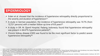 EPIDEMIOLOGY
 Erden et al. showed that the incidence of hypertensive retinopathy directly proportional to
the severity and duration of hypertension[1]
 A study in German population, the incidence of hypertensive retinopathy was 10.7% (from
12,751 persons) with a median follow-up time of 8.6 years[2]
 A study in DR. M. Djamil Hospital, Padang, Indonesia, found that hypertensive retinopathy
was present in 66.67% hypertensive patients[3]
 Chronic kidney disease (CKD) was found to be the most significant factor to predict severe
hypertensive retinopathy[4]
1. Erden S, Bicakci E. Hypertensive retinopathy: incidence, risk factors, and comorbidities. Clin Exp Hypertens. 2012;34(6):397-401
2. Alexander Karl-Georg Schuster, Stella Hoh, Karl Neubert, Ahmad Haj Ibrahim, Stefan Nickels, Christina A. Korb, Andreas Schulz, Thomas Muenzel, Matthias Michal, Irene Schmidtmann, Karl Lackner, Philipp Wild,
Norbert Pfeiffer; Prevalence of hypertensive retinopathy and its risk for mortality – results from the Gutenberg Health Study. Invest. Ophthalmol. Vis. Sci. 2020;61(7):1308.
3. Rahman K, Yusticia RY. Profil Retinopathy Hipertensi di Rumah Sakit Dr. M Djamil Padang. J Kesehat Andalas. 2018;7(Supplement 1):19. .
4. Kabedi NN, Mwanza JC, Lepira FB, Kayembe TK, Kayembe DL. Hypertensive retinopathy and its association with cardiovascular, renal and cerebrovascular morbidity in Congolese patients. Cardiovasc J Afr. 2014
Sep-Oct;25(5):228-32.
 