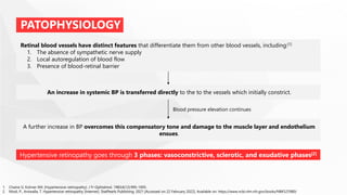 PATOPHYSIOLOGY
Retinal blood vessels have distinct features that differentiate them from other blood vessels, including:[1]
1. The absence of sympathetic nerve supply
2. Local autoregulation of blood flow
3. Presence of blood-retinal barrier
An increase in systemic BP is transferred directly to the to the vessels which initially constrict.
A further increase in BP overcomes this compensatory tone and damage to the muscle layer and endothelium
ensues.
Blood pressure elevation continues
Hypertensive retinopathy goes through 3 phases: vasoconstrictive, sclerotic, and exudative phases[2]
1. Chaine G, Kohner EM. [Hypertensive retinopathy]. J Fr Ophtalmol. 1983;6(12):995-1005.
2. Modi, P., Arsiwalla, T. Hypertensive retinopathy [Internet]. StatPearls Publishing. 2021 [Accessed on 22 February 2022]. Available on: https://www.ncbi.nlm.nih.gov/books/NBK525980/
 