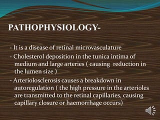 PATHOPHYSIOLOGY-
- It is a disease of retinal microvasculature
- Cholesterol deposition in the tunica intima of
medium and large arteries ( causing reduction in
the lumen size )
- Arteriolosclerosis causes a breakdown in
autoregulation ( the high pressure in the arterioles
are transmitted to the retinal capillaries, causing
capillary closure or haemorrhage occurs)
 