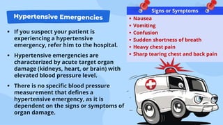  If you suspect your patient is
experiencing a hypertensive
emergency, refer him to the hospital.
 Hypertensive emergencies are
characterized by acute target organ
damage (kidneys, heart, or brain) with
elevated blood pressure level.
 There is no specific blood pressure
measurement that defines a
hypertensive emergency, as it is
dependent on the signs or symptoms of
organ damage.
 Nausea
 Vomiting
 Confusion
 Sudden shortness of breath
 Heavy chest pain
 Sharp tearing chest and back pain
Signs or Symptoms
 