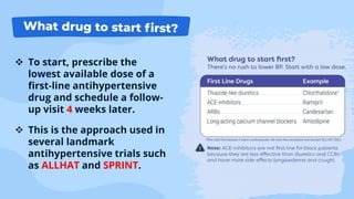  To start, prescribe the
lowest available dose of a
first-line antihypertensive
drug and schedule a follow-
up visit 4 weeks later.
 This is the approach used in
several landmark
antihypertensive trials such
as ALLHAT and SPRINT.
 