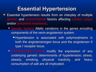 Essential HypertensionEssential Hypertension
 Essential hypertension results from an interplay of multiple Essential hypertension results from an interplay of multiple 
geneticgenetic  and   and  environmentalenvironmental  factors  affecting   factors  affecting  cardiac  output cardiac  output 
and/or and/or peripheral resistanceperipheral resistance. . 
 Genetic factorsGenetic factors: Allelic  variations in the genes encoding : Allelic  variations in the genes encoding 
components of the renin-angiotensin system.components of the renin-angiotensin system.
 Hypertension  is  associated  with  polymorphisms  in Hypertension  is  associated  with  polymorphisms  in 
both the angiotensinogen locus and the angiotensin II both the angiotensinogen locus and the angiotensin II 
type I receptor locus. type I receptor locus. 
 Environmental  factorsEnvironmental  factors:  modify  the  expression  of  any :  modify  the  expression  of  any 
underlying genetic determinants of hypertension; stress, underlying genetic determinants of hypertension; stress, 
obesity,  smoking,  physical  inactivity,  and  heavy obesity,  smoking,  physical  inactivity,  and  heavy 
consumption of salt are all implicated. consumption of salt are all implicated. 
 