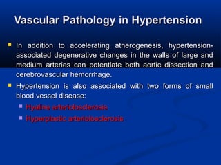 Vascular Pathology in HypertensionVascular Pathology in Hypertension
 In  addition  to  accelerating  atherogenesis,  hypertension-In  addition  to  accelerating  atherogenesis,  hypertension-
associated degenerative changes in the walls of large and associated degenerative changes in the walls of large and 
medium  arteries  can  potentiate  both  aortic  dissection  and medium  arteries  can  potentiate  both  aortic  dissection  and 
cerebrovascular hemorrhage. cerebrovascular hemorrhage. 
 Hypertension  is  also  associated  with  two  forms  of  small Hypertension  is  also  associated  with  two  forms  of  small 
blood vessel disease: blood vessel disease: 
 Hyaline arteriolosclerosis Hyaline arteriolosclerosis 
 Hyperplastic arteriolosclerosis Hyperplastic arteriolosclerosis 
 