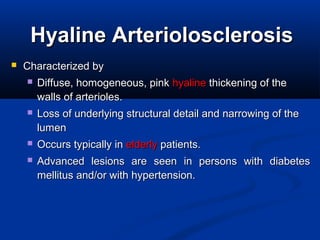 HyalineHyaline ArteriolosclerosisArteriolosclerosis
 Characterized by Characterized by 
 Diffuse, homogeneous, pink Diffuse, homogeneous, pink hyalinehyaline thickening of the  thickening of the 
walls of arterioles.walls of arterioles.
 Loss of underlying structural detail and narrowing of the Loss of underlying structural detail and narrowing of the 
lumenlumen
 Occurs typically in Occurs typically in elderlyelderly patients.  patients. 
 Advanced  lesions  are  seen  in  persons  with  diabetes Advanced  lesions  are  seen  in  persons  with  diabetes 
mellitus and/or with hypertension.mellitus and/or with hypertension.
 