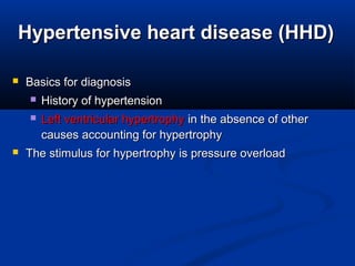 Hypertensive heart disease (HHD)Hypertensive heart disease (HHD)
 Basics for diagnosisBasics for diagnosis
 History of hypertensionHistory of hypertension
 Left ventricular hypertrophyLeft ventricular hypertrophy in the absence of otherin the absence of other
causes accounting for hypertrophycauses accounting for hypertrophy
 The stimulus for hypertrophy is pressure overloadThe stimulus for hypertrophy is pressure overload
 