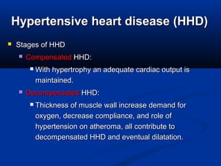 Hypertensive heart disease (HHD)Hypertensive heart disease (HHD)
 Stages of HHDStages of HHD
 CompensatedCompensated HHD:HHD:
 With hypertrophy an adequate cardiac output isWith hypertrophy an adequate cardiac output is
maintained.maintained.
 DecompensatedDecompensated HHD:HHD:
 Thickness of muscle wall increase demand forThickness of muscle wall increase demand for
oxygen, decrease compliance, and role ofoxygen, decrease compliance, and role of
hypertension on atheroma, all contribute tohypertension on atheroma, all contribute to
decompensated HHD and eventual dilatation.decompensated HHD and eventual dilatation.
 