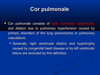 Cor pulmonaleCor pulmonale
 Cor pulmonale consists ofCor pulmonale consists of right ventricular hypertrophyright ventricular hypertrophy
and dilation due to pulmonary hypertension caused byand dilation due to pulmonary hypertension caused by
primary disorders of the lung parenchyma or pulmonaryprimary disorders of the lung parenchyma or pulmonary
vasculature.vasculature.
 Generally, right ventricular dilation and hypertrophyGenerally, right ventricular dilation and hypertrophy
caused by congenital heart disease or by left ventricularcaused by congenital heart disease or by left ventricular
failure are excluded by this definition.failure are excluded by this definition.
 