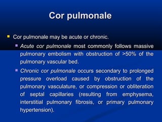 Cor pulmonaleCor pulmonale
 Cor pulmonale may be acute or chronic.Cor pulmonale may be acute or chronic.
 Acute cor pulmonaleAcute cor pulmonale most commonly follows massivemost commonly follows massive
pulmonary embolism with obstruction of >50% of thepulmonary embolism with obstruction of >50% of the
pulmonary vascular bed.pulmonary vascular bed.
 Chronic cor pulmonaleChronic cor pulmonale occurs secondary to prolongedoccurs secondary to prolonged
pressure overload caused by obstruction of thepressure overload caused by obstruction of the
pulmonary vasculature, or compression or obliterationpulmonary vasculature, or compression or obliteration
of septal capillaries (resulting from emphysema,of septal capillaries (resulting from emphysema,
interstitial pulmonary fibrosis, or primary pulmonaryinterstitial pulmonary fibrosis, or primary pulmonary
hypertension).hypertension).
 
