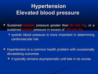 HypertensionHypertension
Elevated blood pressureElevated blood pressure
 SustainedSustained diastolicdiastolic pressure greater thanpressure greater than 90 mm Hg90 mm Hg, or a, or a
sustainedsustained systolicsystolic pressure in excess ofpressure in excess of 140 mm Hg140 mm Hg..
 systolic blood pressure is more important in determiningsystolic blood pressure is more important in determining
cardiovascular riskcardiovascular risk
 Hypertension is a common health problem with occasionallyHypertension is a common health problem with occasionally
devastating outcomesdevastating outcomes
 It typically remains asymptomatic until late in its course.It typically remains asymptomatic until late in its course.
 