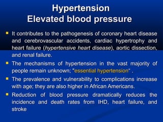 HypertensionHypertension
Elevated blood pressureElevated blood pressure
 It contributes to the pathogenesis of coronary heart diseaseIt contributes to the pathogenesis of coronary heart disease
and cerebrovascular accidents, cardiac hypertrophy andand cerebrovascular accidents, cardiac hypertrophy and
heart failure (heart failure (hypertensive heart diseasehypertensive heart disease), aortic dissection,), aortic dissection,
and renal failure.and renal failure.
 The mechanisms of hypertension in the vast majority ofThe mechanisms of hypertension in the vast majority of
people remain unknown; "people remain unknown; "essential hypertensionessential hypertension“ .“ .
 The prevalence and vulnerability to complications increaseThe prevalence and vulnerability to complications increase
with age; they are also higher in African Americans.with age; they are also higher in African Americans.
 Reduction of blood pressure dramatically reduces theReduction of blood pressure dramatically reduces the
incidence and death rates from IHD, heart failure, andincidence and death rates from IHD, heart failure, and
strokestroke
 