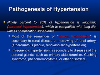 Pathogenesis of HypertensionPathogenesis of Hypertension
 Ninety percent to 95% of hypertension is idiopathicNinety percent to 95% of hypertension is idiopathic
((essential hypertensionessential hypertension), which is compatible with long life,), which is compatible with long life,
unless complication supervenes.unless complication supervenes.
 Most of the remainder of "Most of the remainder of "benign hypertensionbenign hypertension" is" is
secondary to renal disease or, narrowing of renal artery,secondary to renal disease or, narrowing of renal artery,
(atheromatous plaque, renovascular hypertension).(atheromatous plaque, renovascular hypertension).
 Infrequently, hypertension is secondary to diseases of theInfrequently, hypertension is secondary to diseases of the
adrenal glands, such as primary aldosteronism. Cushingadrenal glands, such as primary aldosteronism. Cushing
syndrome, pheochromocytoma, or other disorders.syndrome, pheochromocytoma, or other disorders.
 