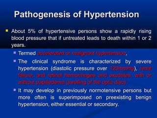 Pathogenesis of HypertensionPathogenesis of Hypertension
 About 5% of hypertensive persons show a rapidly risingAbout 5% of hypertensive persons show a rapidly rising
blood pressure that if untreated leads to death within 1 or 2blood pressure that if untreated leads to death within 1 or 2
years.years.
 TermedTermed acceleratedaccelerated oror malignant hypertensionmalignant hypertension,,
 The clinical syndrome is characterized by severeThe clinical syndrome is characterized by severe
hypertension (diastolic pressure overhypertension (diastolic pressure over 120mmHg120mmHg),), renalrenal
failure, and retinal hemorrhages and exudates, with orfailure, and retinal hemorrhages and exudates, with or
without papilledema (swelling of the optic disc).without papilledema (swelling of the optic disc).
 It may develop in previously normotensive persons butIt may develop in previously normotensive persons but
more often is superimposed on preexisting benignmore often is superimposed on preexisting benign
hypertension, either essential or secondary.hypertension, either essential or secondary.
 