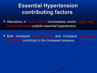 Essential HypertensionEssential Hypertension
contributing factorscontributing factors
 Alterations in Alterations in  renal sodium renal sodium  homeostasis and/or homeostasis and/or  vessel wall vessel wall 
tone or structure tone or structure underlie essential hypertensionunderlie essential hypertension
 Both  increased Both  increased  blood  volume blood  volume  and  increased and  increased  peripheral peripheral 
resistanceresistance contribute to the increased pressure. contribute to the increased pressure.
 