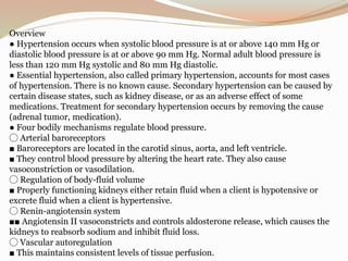 Overview
● Hypertension occurs when systolic blood pressure is at or above 140 mm Hg or
diastolic blood pressure is at or above 90 mm Hg. Normal adult blood pressure is
less than 120 mm Hg systolic and 80 mm Hg diastolic.
● Essential hypertension, also called primary hypertension, accounts for most cases
of hypertension. There is no known cause. Secondary hypertension can be caused by
certain disease states, such as kidney disease, or as an adverse effect of some
medications. Treatment for secondary hypertension occurs by removing the cause
(adrenal tumor, medication).
● Four bodily mechanisms regulate blood pressure.
◯ Arterial baroreceptors
■ Baroreceptors are located in the carotid sinus, aorta, and left ventricle.
■ They control blood pressure by altering the heart rate. They also cause
vasoconstriction or vasodilation.
◯ Regulation of body-fluid volume
■ Properly functioning kidneys either retain fluid when a client is hypotensive or
excrete fluid when a client is hypertensive.
◯ Renin-angiotensin system
■■ Angiotensin II vasoconstricts and controls aldosterone release, which causes the
kidneys to reabsorb sodium and inhibit fluid loss.
◯ Vascular autoregulation
■ This maintains consistent levels of tissue perfusion.
 