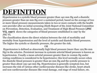 DEFINITION
Hypertension is a systolic blood pressure greater than 140 mm Hg and a diastolic
pressure greater than 90 mm Hg over a sustained period, based on the average of two
or more blood pressure measurements taken in two or more contacts with the health
care provider after an initial screening (Sixth Report of the Joint National Committee
on Prevention, Detection, Evaluation, and Treatment of High Blood Pressure [JNC
VI], 1997) shows the categories of blood pressure established in 1997 by the
JNC VI.
The classification shows the direct relation between the risk of morbidity and
mortality from hypertension and the level of systolic and diastolic blood pressures.
The higher the systolic or diastolic pressure, the greater the risk.
OR
Hypertension is defined as abnormally high blood pressure (more than 120/80 mm
Hg) in the arteries. Persistent increase in systemic arterial blood pressure is known as
hypertension. Usually a mean arterial pressure greater than in 110mm Hg under
resting conditions is considered to be hypertensive; this level normally occurs when
the diastolic blood pressure is greater than 90 mm Hg and the systolic pressure is
greater than about 135-140 mm Hg. Hypertension is generally symptom less, but
increases the risk of various other cardiovascular diseases like stroke, heart attack
and non-cardiovascular diseases like renal damage, end stage of renal failure, etc.
 