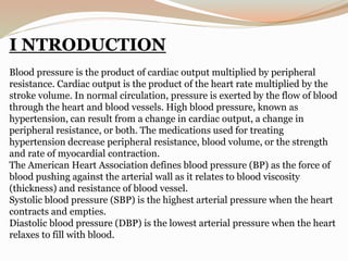I NTRODUCTION
Blood pressure is the product of cardiac output multiplied by peripheral
resistance. Cardiac output is the product of the heart rate multiplied by the
stroke volume. In normal circulation, pressure is exerted by the flow of blood
through the heart and blood vessels. High blood pressure, known as
hypertension, can result from a change in cardiac output, a change in
peripheral resistance, or both. The medications used for treating
hypertension decrease peripheral resistance, blood volume, or the strength
and rate of myocardial contraction.
The American Heart Association defines blood pressure (BP) as the force of
blood pushing against the arterial wall as it relates to blood viscosity
(thickness) and resistance of blood vessel.
Systolic blood pressure (SBP) is the highest arterial pressure when the heart
contracts and empties.
Diastolic blood pressure (DBP) is the lowest arterial pressure when the heart
relaxes to fill with blood.
 