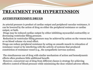 TREATMENT FOR HYPERTENSION
ANTIHYPERTENSIVE DRUGS
As arterial pressure is product of cardiac output and peripheral vascular resistance, it
can be lowered by the action of drug on either the peripheral resistance or cardiac
output, or both.
Drugs may be reduced cardiac output by either inhibiting myocardial contractility or
decreasing ventricular filling pressure.
Reduction in ventricular filling pressure may be achieved by action on the venous tone
or on blood volume via renal effect.
Drugs can reduce peripheral resistance by acting on smooth muscle to relaxation of
resistance vessel or by interfering with the activity of systems that produced
constriction of resistance vessel (e.g., the sympathetic nervous system).
The simultaneous use of drug with similar mechanism of action and hemodynamic
effects often produces little additional benefit.
However, concurrent use of drug from different classes is strategy for achieving
effective control of blood pressure while minimizing the dose related adverse effects.
 